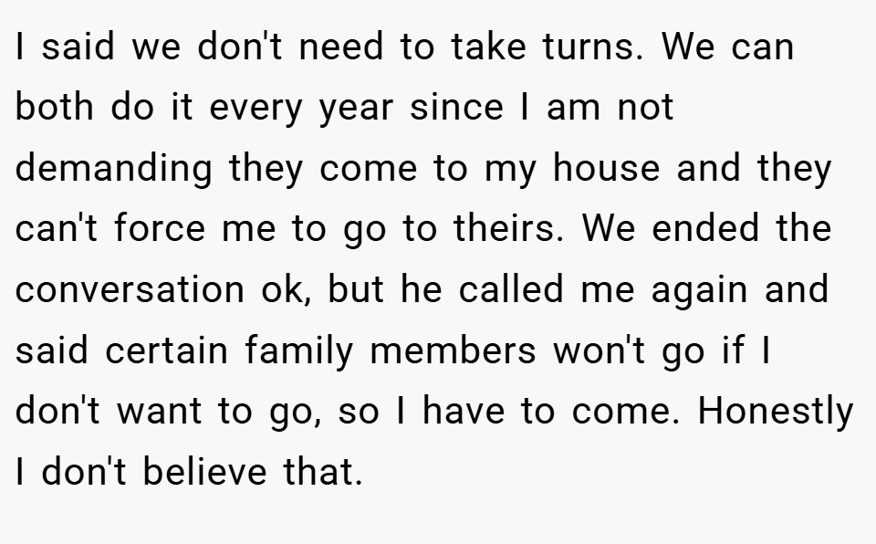 I said we don't need to take turns. We can both do it every year since I am not demanding they come to my house and they can't force me to go to theirs. We ended the conversation ok, but he called me again and said certain family members won't go if I don't want to go, so I have to come. Honestly I don't believe that.