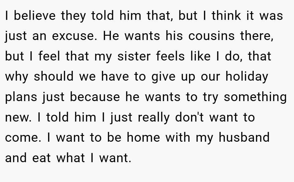 I believe they told him that, but I think it was just an excuse. He wants his cousins there, but I feel that my sister feels like I do, that why should we have to give up our holiday plans just because he wants to try something new. I told him I just really don't want to come. I want to be home with my husband and eat what I want.