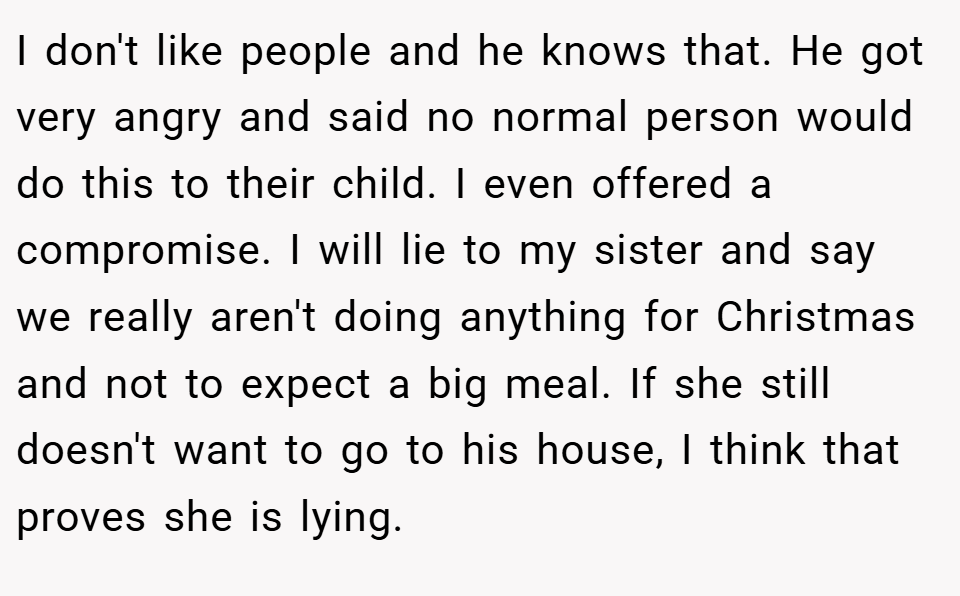 I don't like people and he knows that. He got very angry and said no normal person would do this to their child. I even offered a compromise. I will lie to my sister and say we really aren't doing anything for Christmas and not to expect a big meal. If she still doesn't want to go to his house, I think that proves she is lying.
