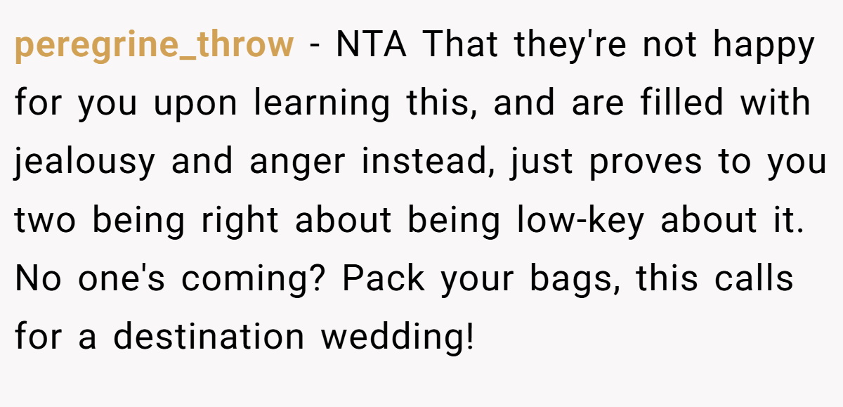 peregrine_throw − NTA That they're not happy for you upon learning this, and are filled with jealousy and anger instead, just proves to you two being right about being low-key about it. No one's coming? Pack your bags, this calls for a destination wedding!
