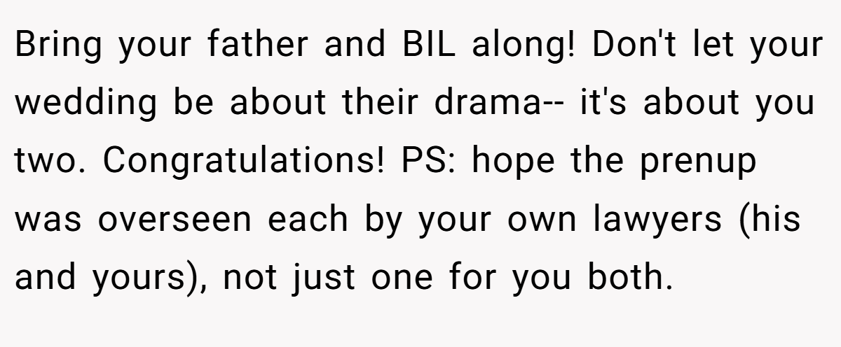 Bring your father and BIL along! Don't let your wedding be about their drama-- it's about you two. Congratulations! PS: hope the prenup was overseen each by your own lawyers (his and yours), not just one for you both.