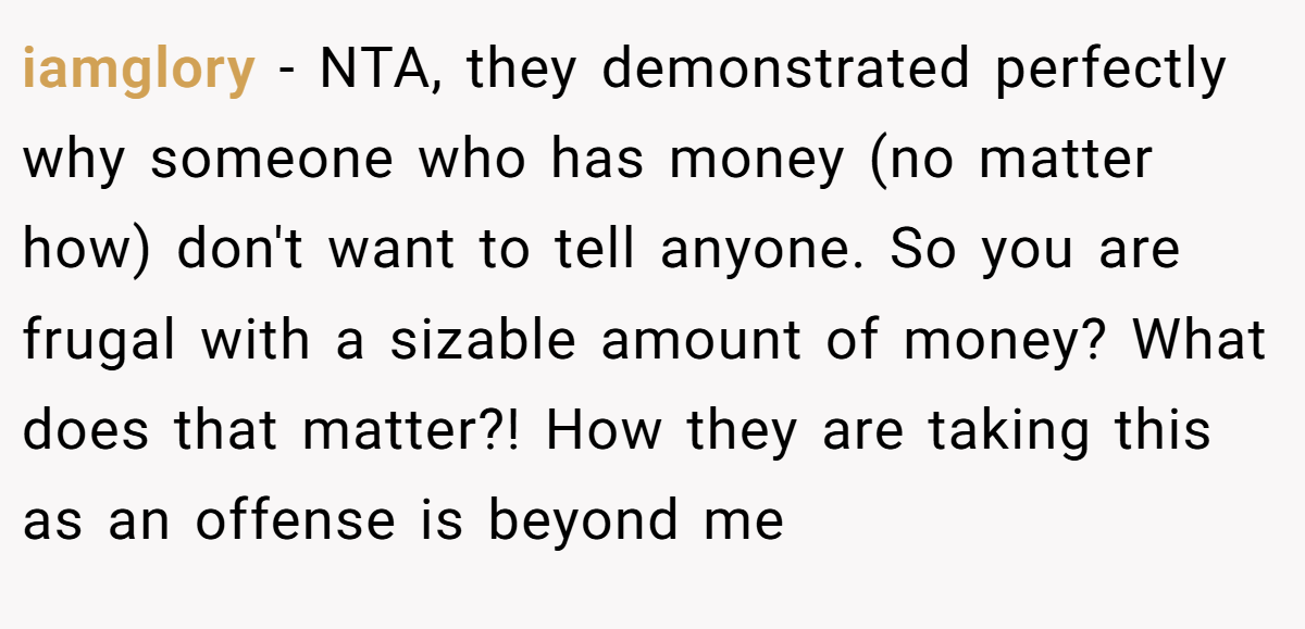 iamglory − NTA, they demonstrated perfectly why someone who has money (no matter how) don't want to tell anyone. So you are frugal with a sizable amount of money? What does that matter?! How they are taking this as an offense is beyond me