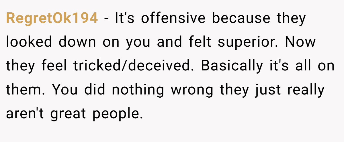 RegretOk194 − It's offensive because they looked down on you and felt superior. Now they feel tricked/deceived. Basically it's all on them. You did nothing wrong they just really aren't great people.