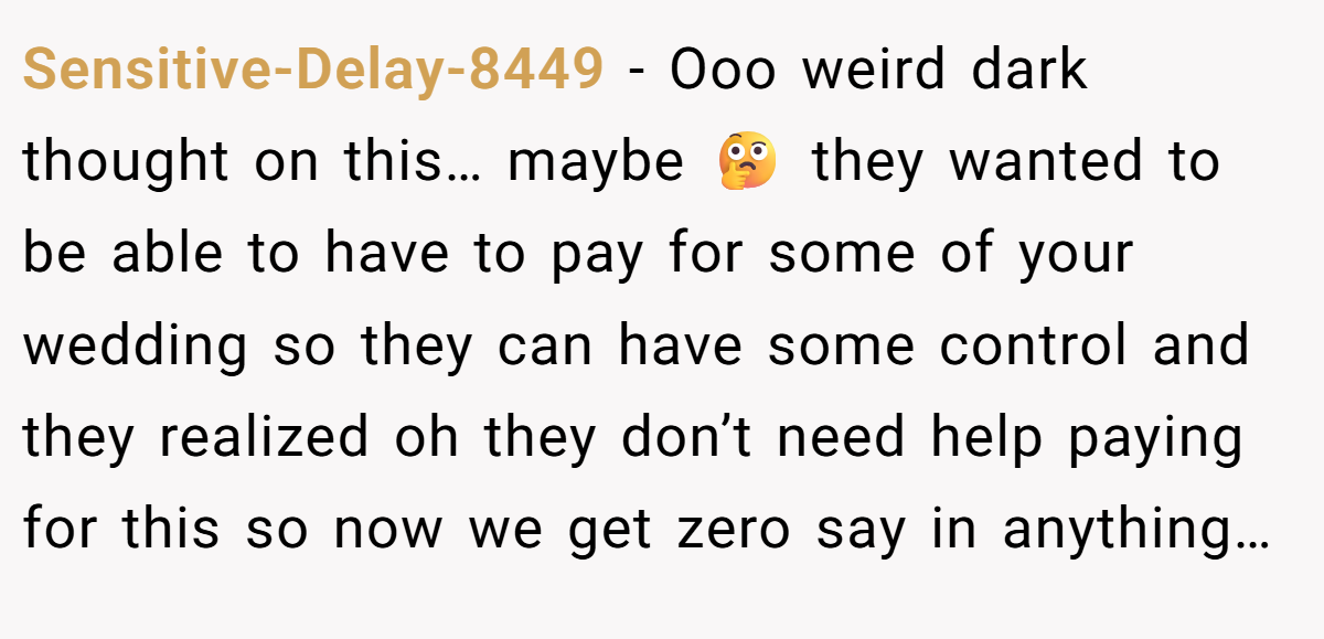 Sensitive-Delay-8449 − Ooo weird dark thought on this… maybe 🤔 they wanted to be able to have to pay for some of your wedding so they can have some control and they realized oh they don’t need help paying for this so now we get zero say in anything…