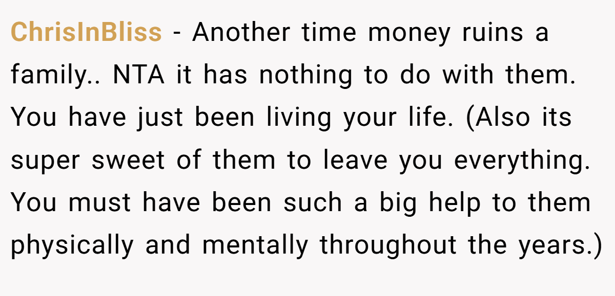ChrisInBliss − Another time money ruins a family.. NTA it has nothing to do with them. You have just been living your life. (Also its super sweet of them to leave you everything. You must have been such a big help to them physically and mentally throughout the years.)