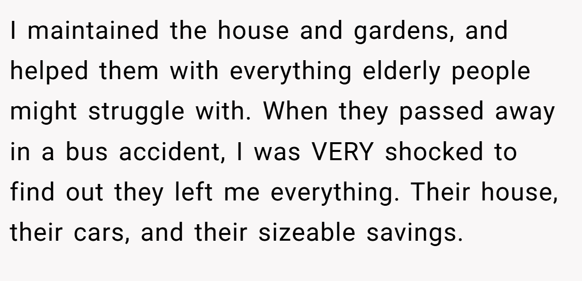 I maintained the house and gardens, and helped them with everything elderly people might struggle with. When they passed away in a bus accident, I was VERY shocked to find out they left me everything. Their house, their cars, and their sizeable savings.