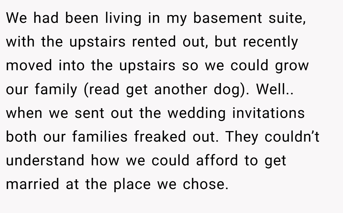 We had been living in my basement suite, with the upstairs rented out, but recently moved into the upstairs so we could grow our family (read get another dog). Well.. when we sent out the wedding invitations both our families freaked out. They couldn’t understand how we could afford to get married at the place we chose.
