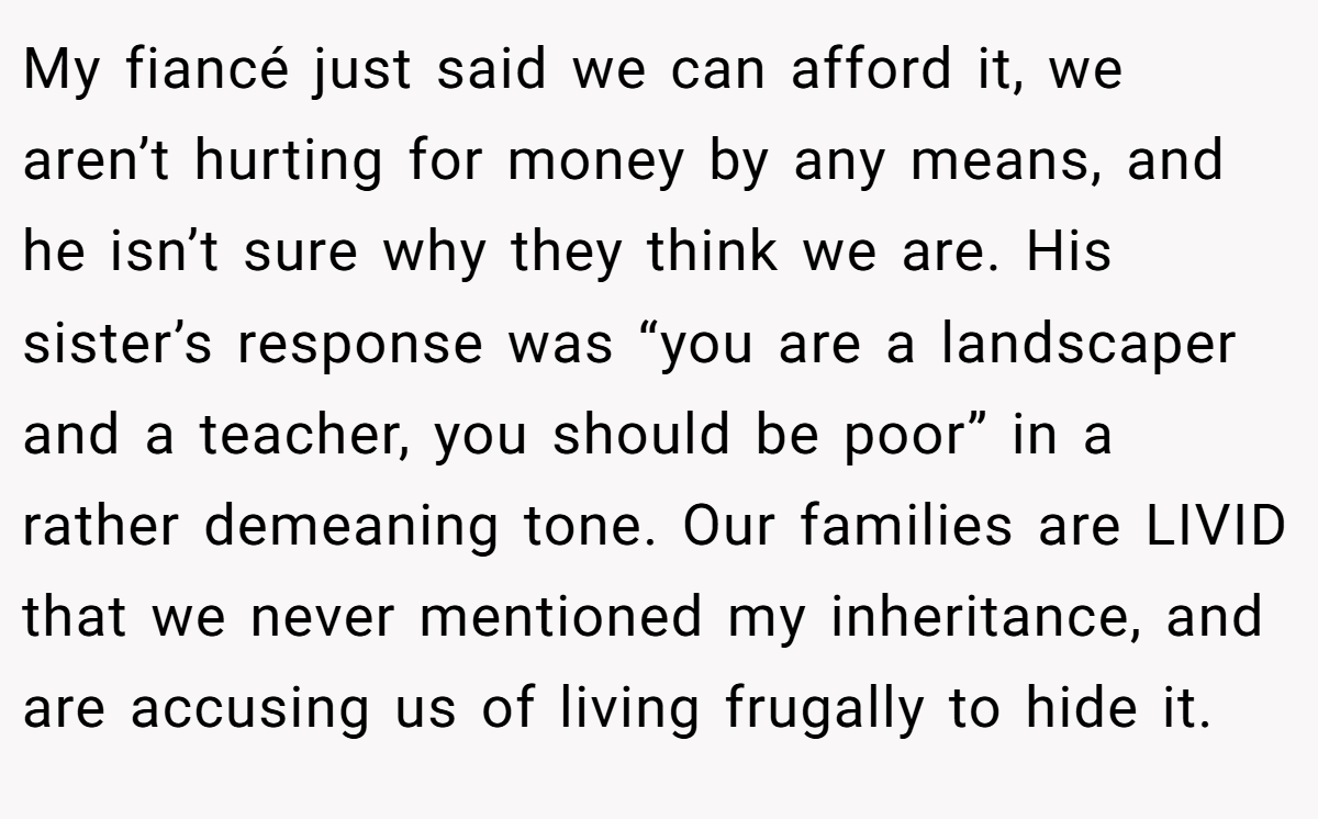 My fiancé just said we can afford it, we aren’t hurting for money by any means, and he isn’t sure why they think we are. His sister’s response was “you are a landscaper and a teacher, you should be poor” in a rather demeaning tone. Our families are LIVID that we never mentioned my inheritance, and are accusing us of living frugally to hide it.