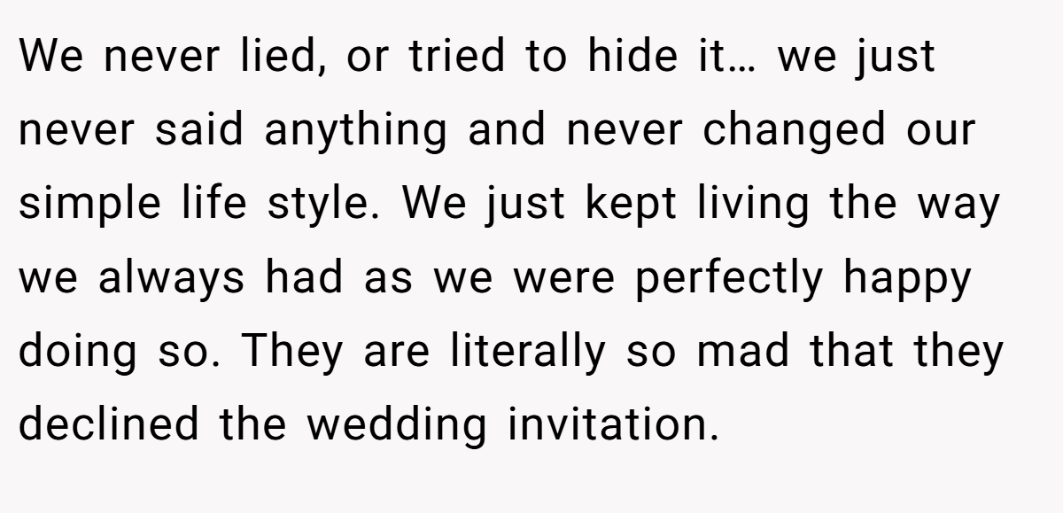 We never lied, or tried to hide it… we just never said anything and never changed our simple life style. We just kept living the way we always had as we were perfectly happy doing so. They are literally so mad that they declined the wedding invitation.
