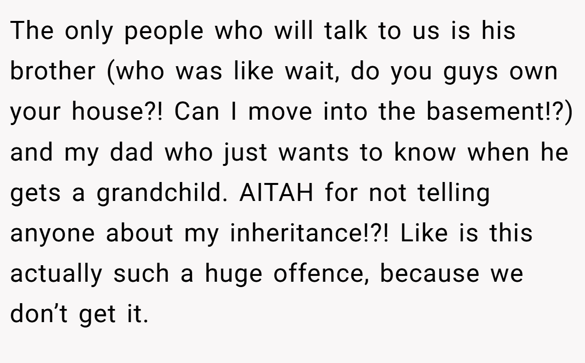 The only people who will talk to us is his brother (who was like wait, do you guys own your house?! Can I move into the basement!?) and my dad who just wants to know when he gets a grandchild. AITAH for not telling anyone about my inheritance!?! Like is this actually such a huge offence, because we don’t get it.