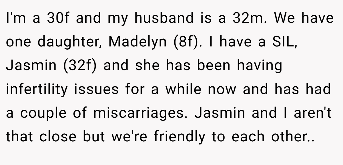 I'm a 30f and my husband is a 32m. We have one daughter, Madelyn (8f). I have a SIL, Jasmin (32f) and she has been having infertility issues for a while now and has had a couple of miscarriages. Jasmin and I aren't that close but we're friendly to each other..