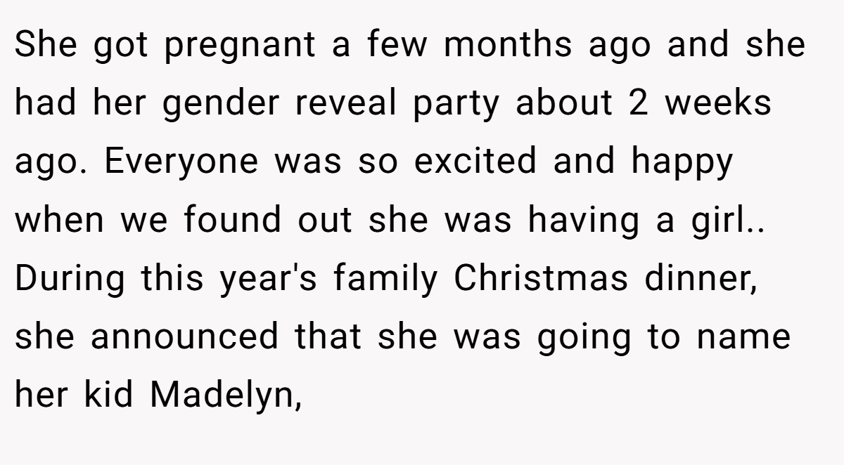 She got pregnant a few months ago and she had her gender reveal party about 2 weeks ago. Everyone was so excited and happy when we found out she was having a girl.. During this year's family Christmas dinner, she announced that she was going to name her kid Madelyn,
