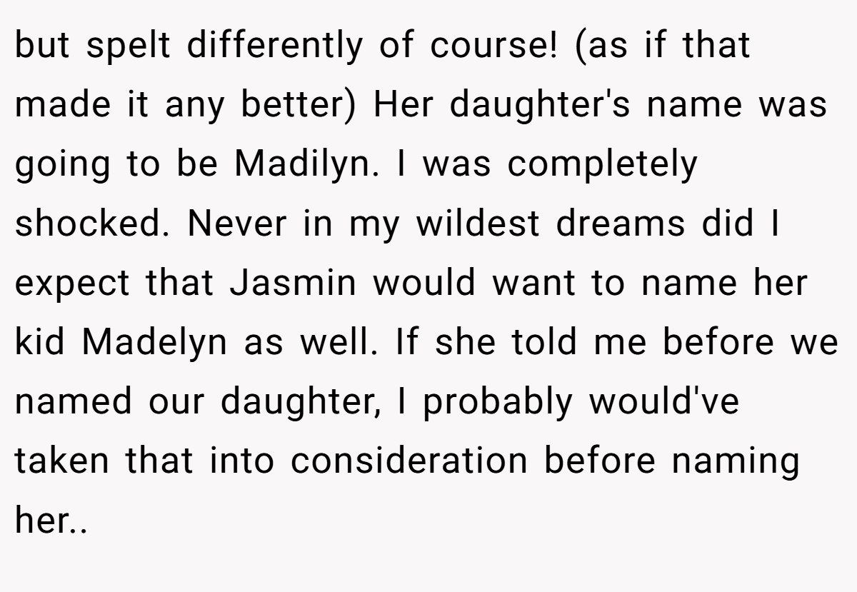 but spelt differently of course! (as if that made it any better) Her daughter's name was going to be Madilyn. I was completely shocked. Never in my wildest dreams did I expect that Jasmin would want to name her kid Madelyn as well. If she told me before we named our daughter, I probably would've taken that into consideration before naming her..
