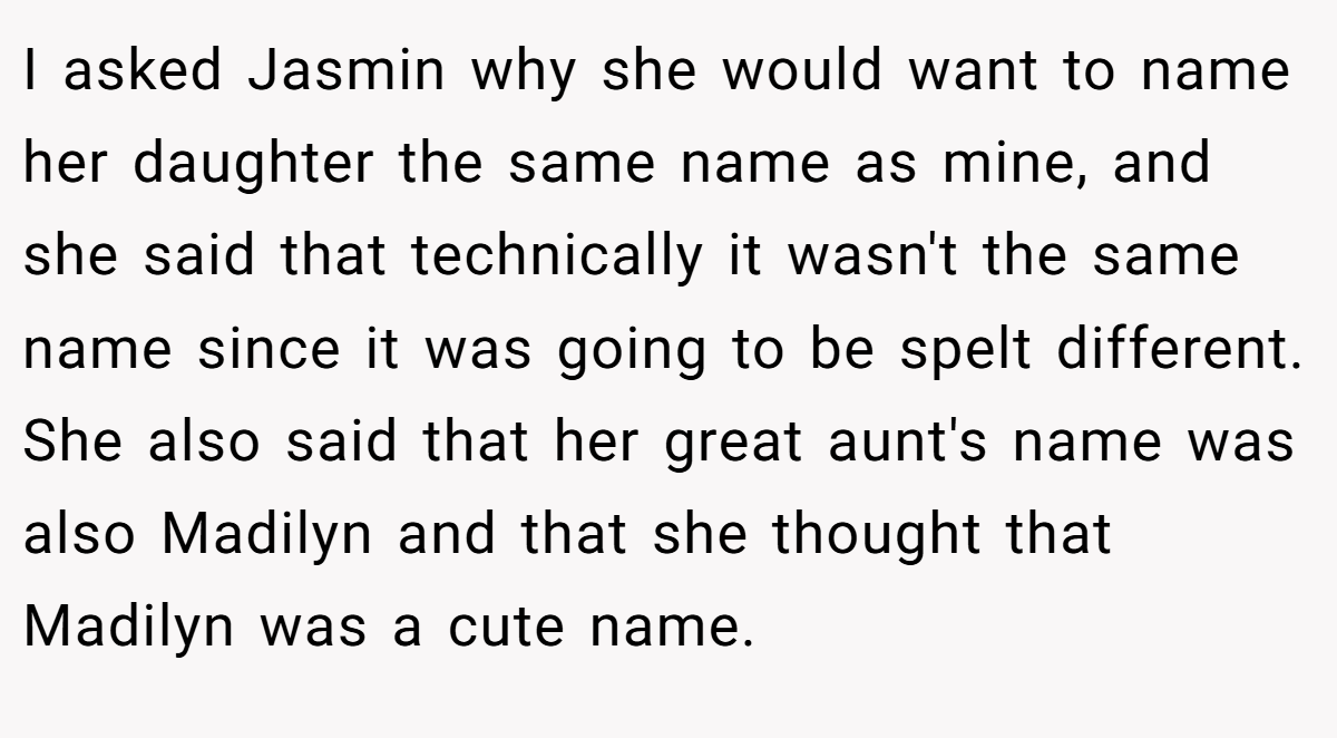 I asked Jasmin why she would want to name her daughter the same name as mine, and she said that technically it wasn't the same name since it was going to be spelt different. She also said that her great aunt's name was also Madilyn and that she thought that Madilyn was a cute name.
