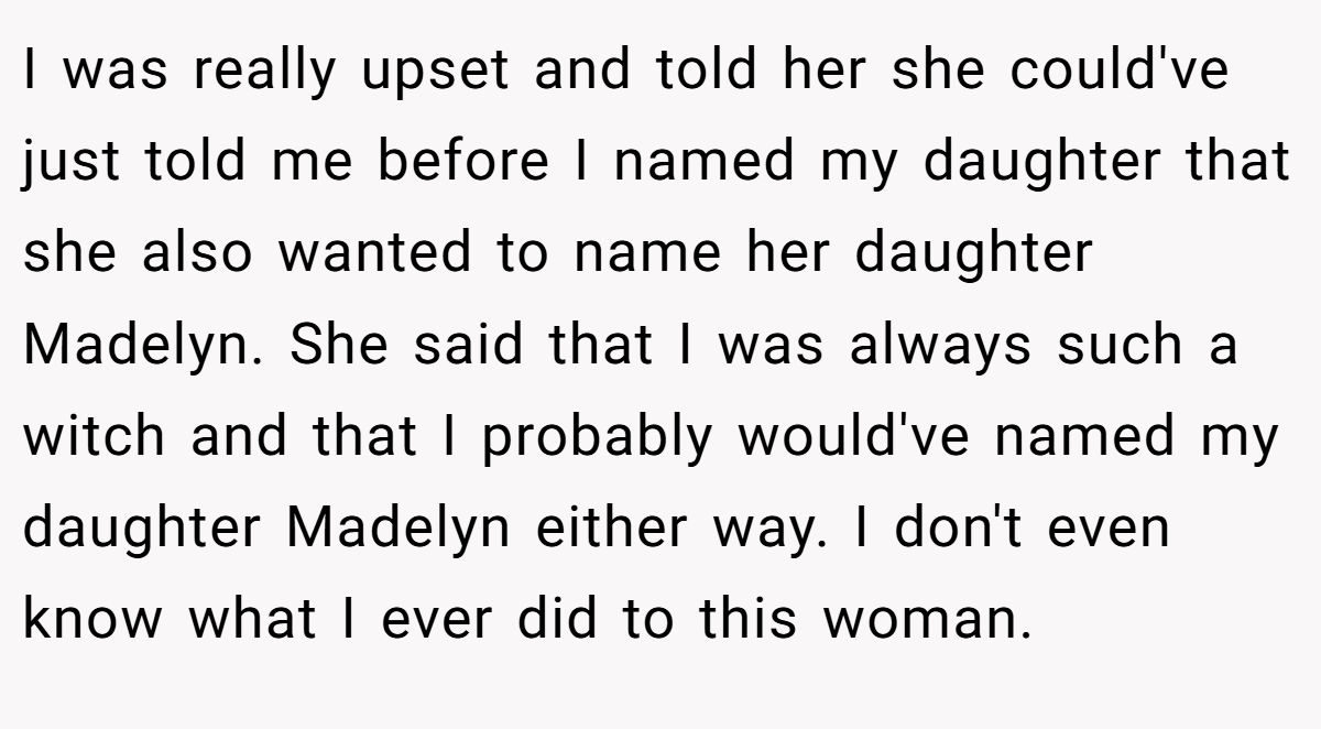 I was really upset and told her she could've just told me before I named my daughter that she also wanted to name her daughter Madelyn. She said that I was always such a witch and that I probably would've named my daughter Madelyn either way. I don't even know what I ever did to this woman.