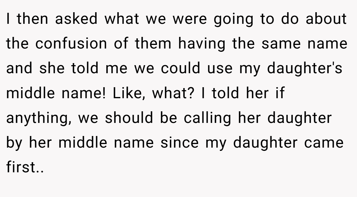 I then asked what we were going to do about the confusion of them having the same name and she told me we could use my daughter's middle name! Like, what? I told her if anything, we should be calling her daughter by her middle name since my daughter came first..