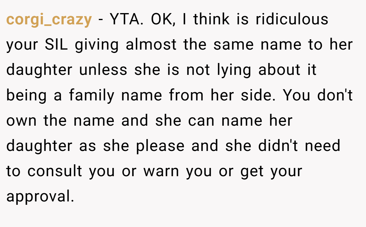 corgi_crazy − YTA. OK, I think is ridiculous your SIL giving almost the same name to her daughter unless she is not lying about it being a family name from her side. You don't own the name and she can name her daughter as she please and she didn't need to consult you or warn you or get your approval.