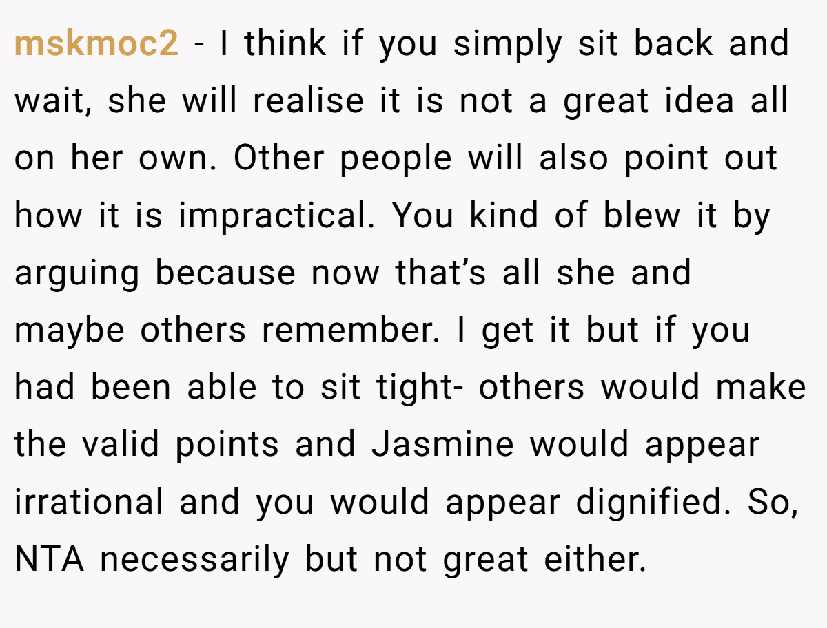 mskmoc2 − I think if you simply sit back and wait, she will realise it is not a great idea all on her own. Other people will also point out how it is impractical. You kind of blew it by arguing because now that’s all she and maybe others remember. I get it but if you had been able to sit tight- others would make the valid points and Jasmine would appear irrational and you would appear dignified. So, NTA necessarily but not great either.