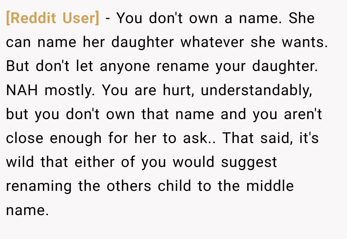 [Reddit User] − You don't own a name. She can name her daughter whatever she wants. But don't let anyone rename your daughter. NAH mostly. You are hurt, understandably, but you don't own that name and you aren't close enough for her to ask.. That said, it's wild that either of you would suggest renaming the others child to the middle name.
