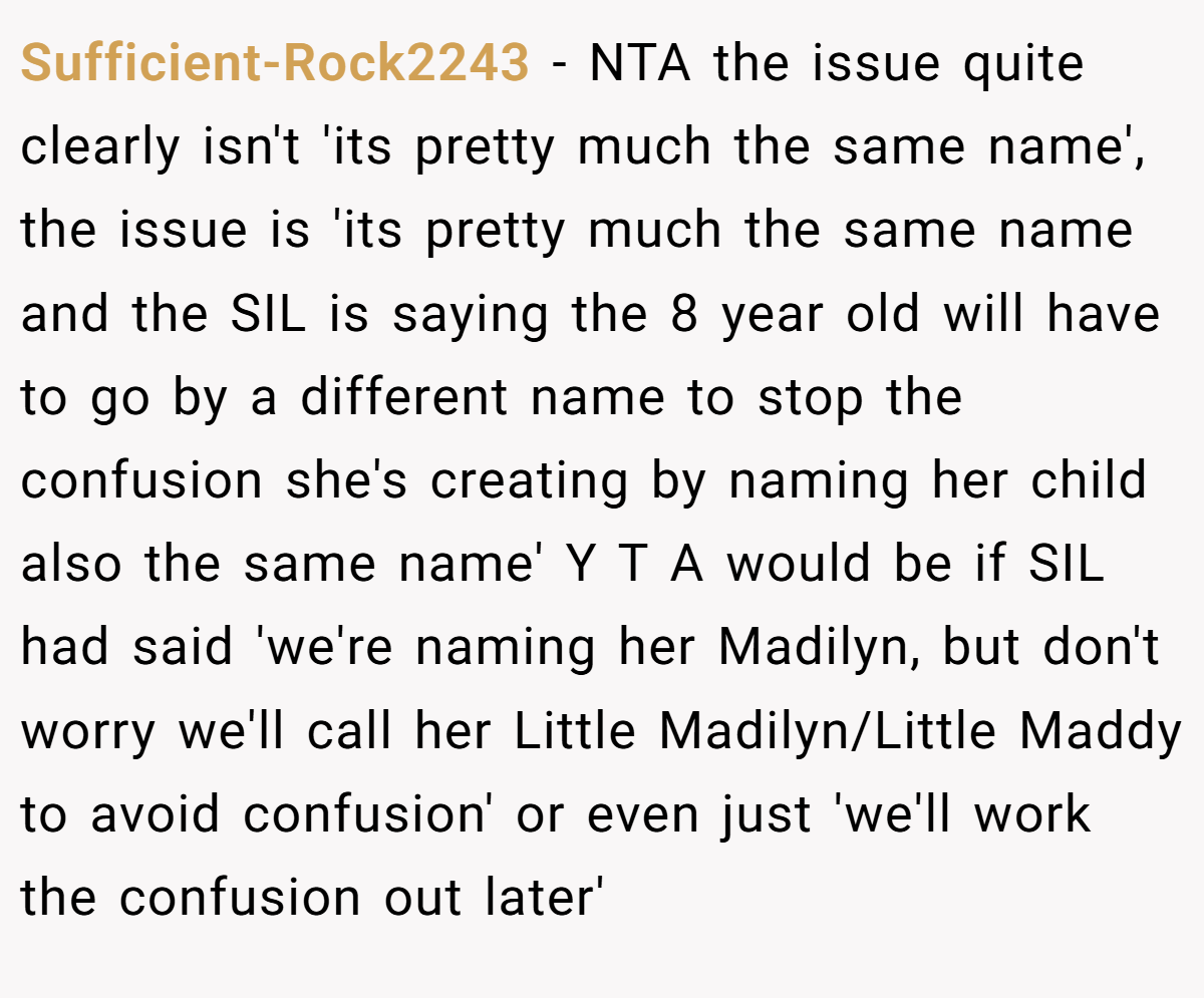 Sufficient-Rock2243 − NTA the issue quite clearly isn't 'its pretty much the same name', the issue is 'its pretty much the same name and the SIL is saying the 8 year old will have to go by a different name to stop the confusion she's creating by naming her child also the same name' Y T A would be if SIL had said 'we're naming her Madilyn, but don't worry we'll call her Little Madilyn/Little Maddy to avoid confusion' or even just 'we'll work the confusion out later'