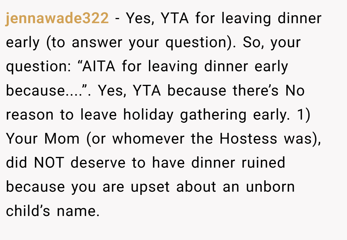 jennawade322 − Yes, YTA for leaving dinner early (to answer your question). So, your question: “AITA for leaving dinner early because....”. Yes, YTA because there’s No reason to leave holiday gathering early. 1) Your Mom (or whomever the Hostess was), did NOT deserve to have dinner ruined because you are upset about an unborn child’s name.