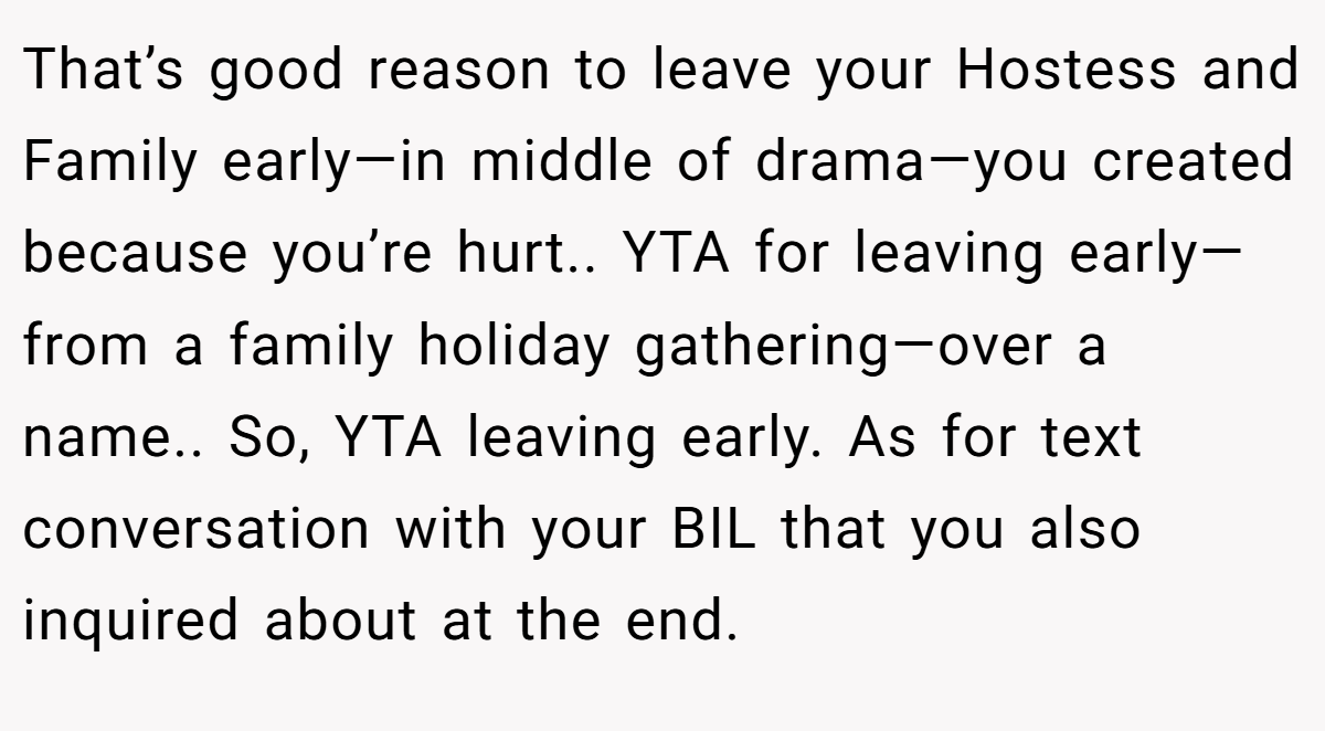 That’s good reason to leave your Hostess and Family early—in middle of drama—you created because you’re hurt.. YTA for leaving early—from a family holiday gathering—over a name.. So, YTA leaving early. As for text conversation with your BIL that you also inquired about at the end.