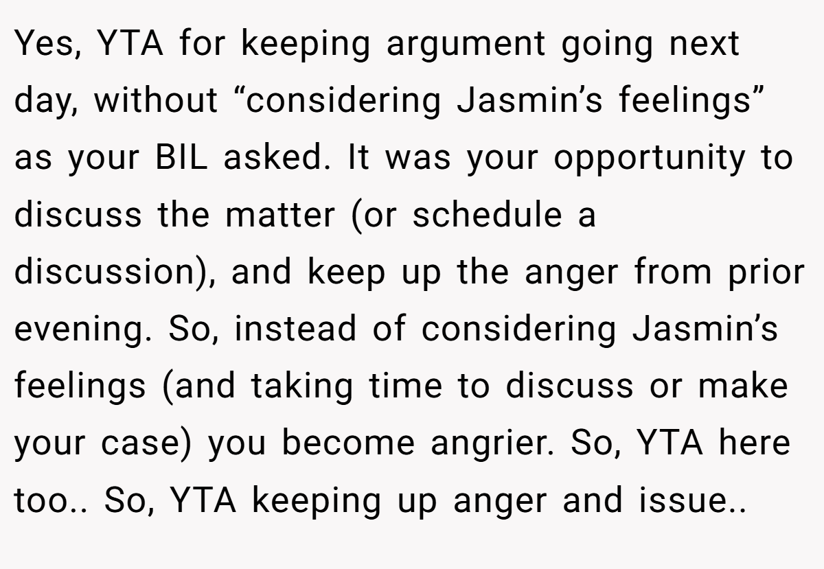 Yes, YTA for keeping argument going next day, without “considering Jasmin’s feelings” as your BIL asked. It was your opportunity to discuss the matter (or schedule a discussion), and keep up the anger from prior evening. So, instead of considering Jasmin’s feelings (and taking time to discuss or make your case) you become angrier. So, YTA here too.. So, YTA keeping up anger and issue..