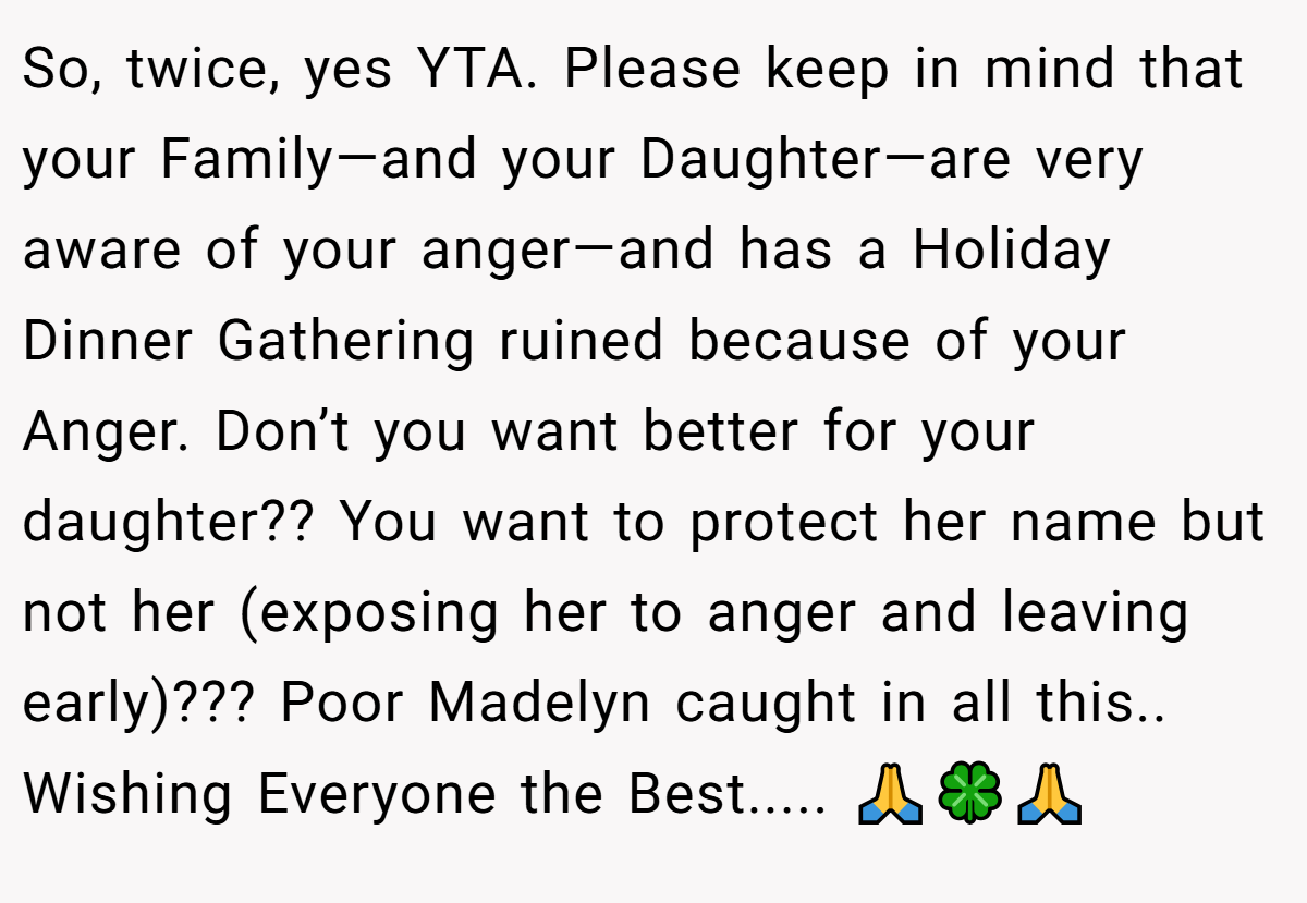 So, twice, yes YTA. Please keep in mind that your Family—and your Daughter—are very aware of your anger—and has a Holiday Dinner Gathering ruined because of your Anger. Don’t you want better for your daughter?? You want to protect her name but not her (exposing her to anger and leaving early)??? Poor Madelyn caught in all this.. Wishing Everyone the Best..... 🙏🍀🙏
