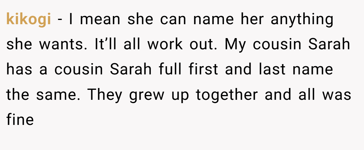 kikogi − I mean she can name her anything she wants. It’ll all work out. My cousin Sarah has a cousin Sarah full first and last name the same. They grew up together and all was fine