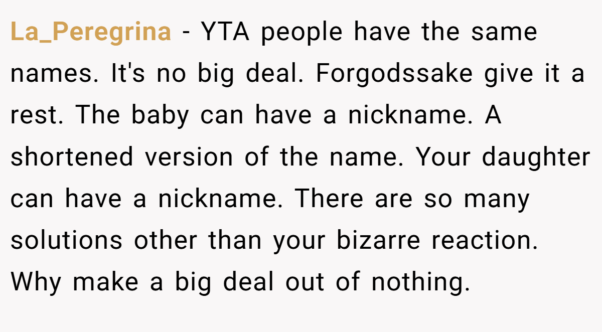 La_Peregrina − YTA people have the same names. It's no big deal. Forgodssake give it a rest. The baby can have a nickname. A shortened version of the name. Your daughter can have a nickname. There are so many solutions other than your bizarre reaction. Why make a big deal out of nothing.