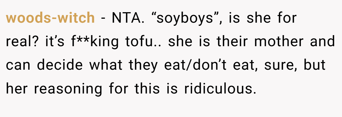 woods-witch - NTA. “soyboys”, is she for real? it’s f**king tofu.. she is their mother and can decide what they eat/don’t eat, sure, but her reasoning for this is ridiculous.