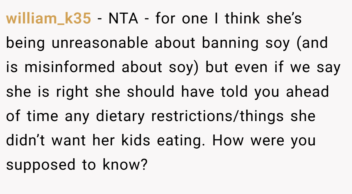 william_k35 - NTA - for one I think she’s being unreasonable about banning soy (and is misinformed about soy) but even if we say she is right she should have told you ahead of time any dietary restrictions/things she didn’t want her kids eating. How were you supposed to know?