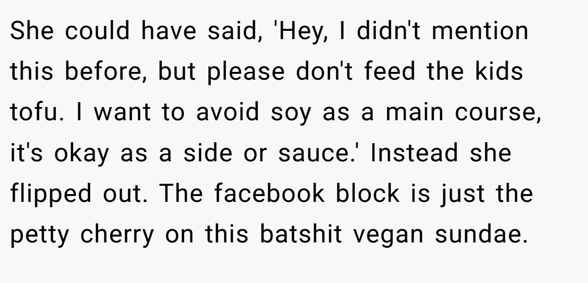 She could have said, 'Hey, I didn't mention this before, but please don't feed the kids tofu. I want to avoid soy as a main course, it's okay as a side or sauce.' Instead she flipped out. The facebook block is just the petty cherry on this batshit vegan sundae.