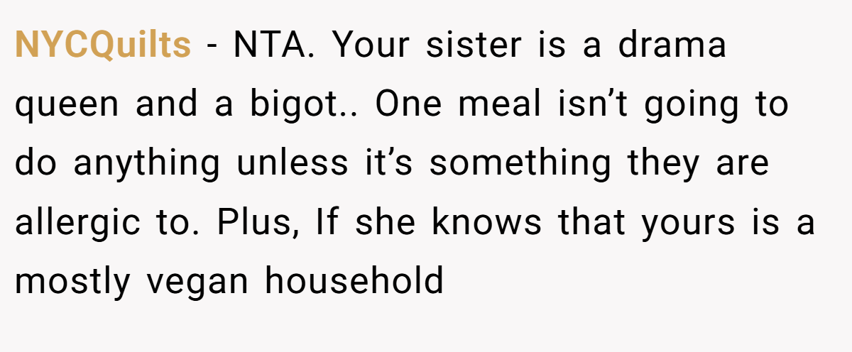 NYCQuilts - NTA. Your sister is a drama queen and a bigot.. One meal isn’t going to do anything unless it’s something they are allergic to. Plus, If she knows that yours is a mostly vegan household
