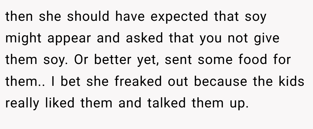 then she should have expected that soy might appear and asked that you not give them soy. Or better yet, sent some food for them.. I bet she freaked out because the kids really liked them and talked them up.