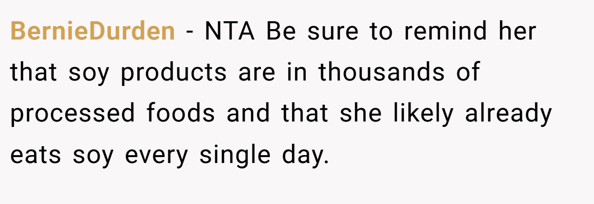 BernieDurden - NTA Be sure to remind her that soy products are in thousands of processed foods and that she likely already eats soy every single day.