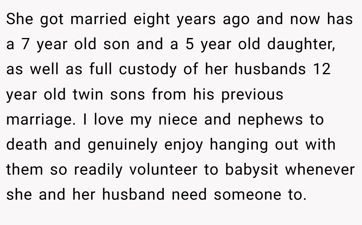She got married eight years ago and now has a 7 year old son and a 5 year old daughter, as well as full custody of her husbands 12 year old twin sons from his previous marriage. I love my niece and nephews to death and genuinely enjoy hanging out with them so readily volunteer to babysit whenever she and her husband need someone to.