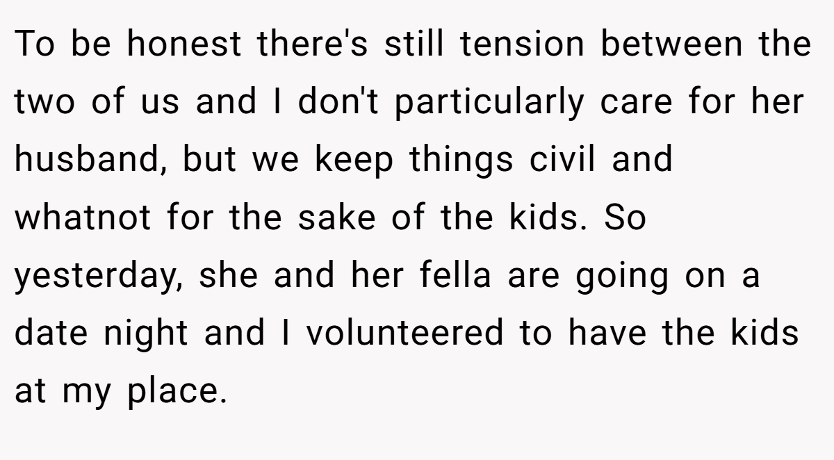 To be honest there's still tension between the two of us and I don't particularly care for her husband, but we keep things civil and whatnot for the sake of the kids. So yesterday, she and her fella are going on a date night and I volunteered to have the kids at my place.