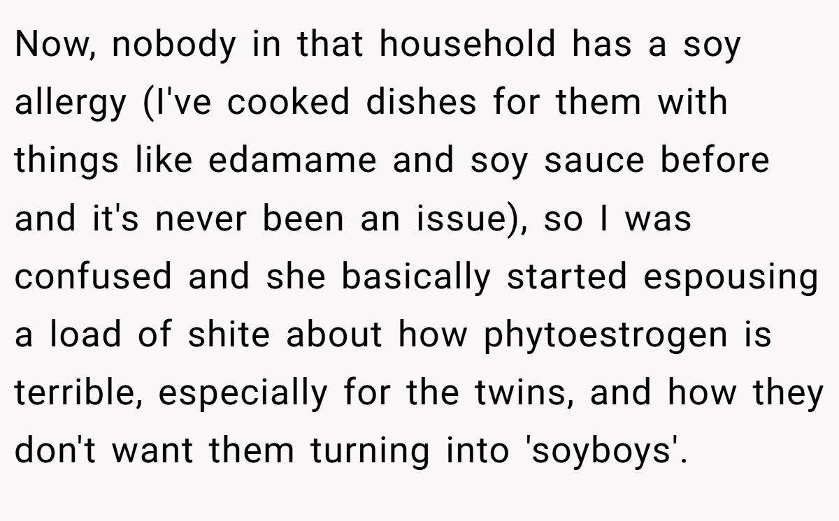 Now, nobody in that household has a soy allergy (I've cooked dishes for them with things like edamame and soy sauce before and it's never been an issue), so I was confused and she basically started espousing a load of shite about how phytoestrogen is terrible, especially for the twins, and how they don't want them turning into 'soyboys'.