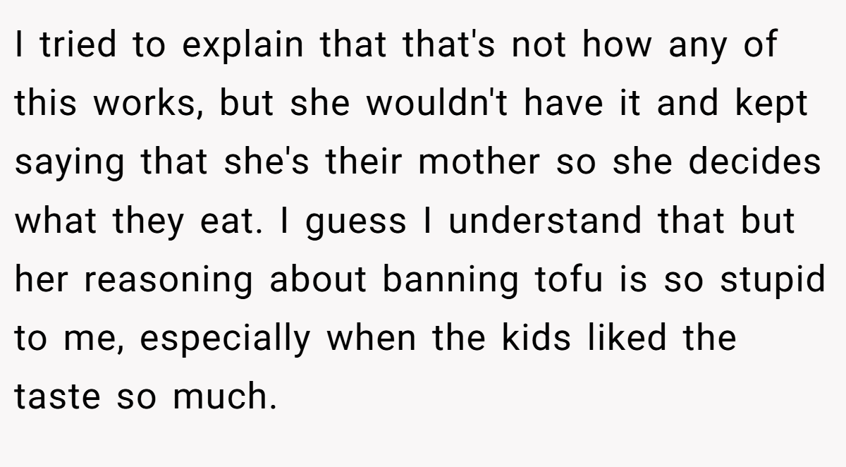 I tried to explain that that's not how any of this works, but she wouldn't have it and kept saying that she's their mother so she decides what they eat. I guess I understand that but her reasoning about banning tofu is so stupid to me, especially when the kids liked the taste so much.