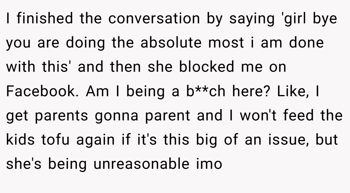 I finished the conversation by saying 'girl bye you are doing the absolute most i am done with this' and then she blocked me on Facebook. Am I being a b**ch here? Like, I get parents gonna parent and I won't feed the kids tofu again if it's this big of an issue, but she's being unreasonable imo