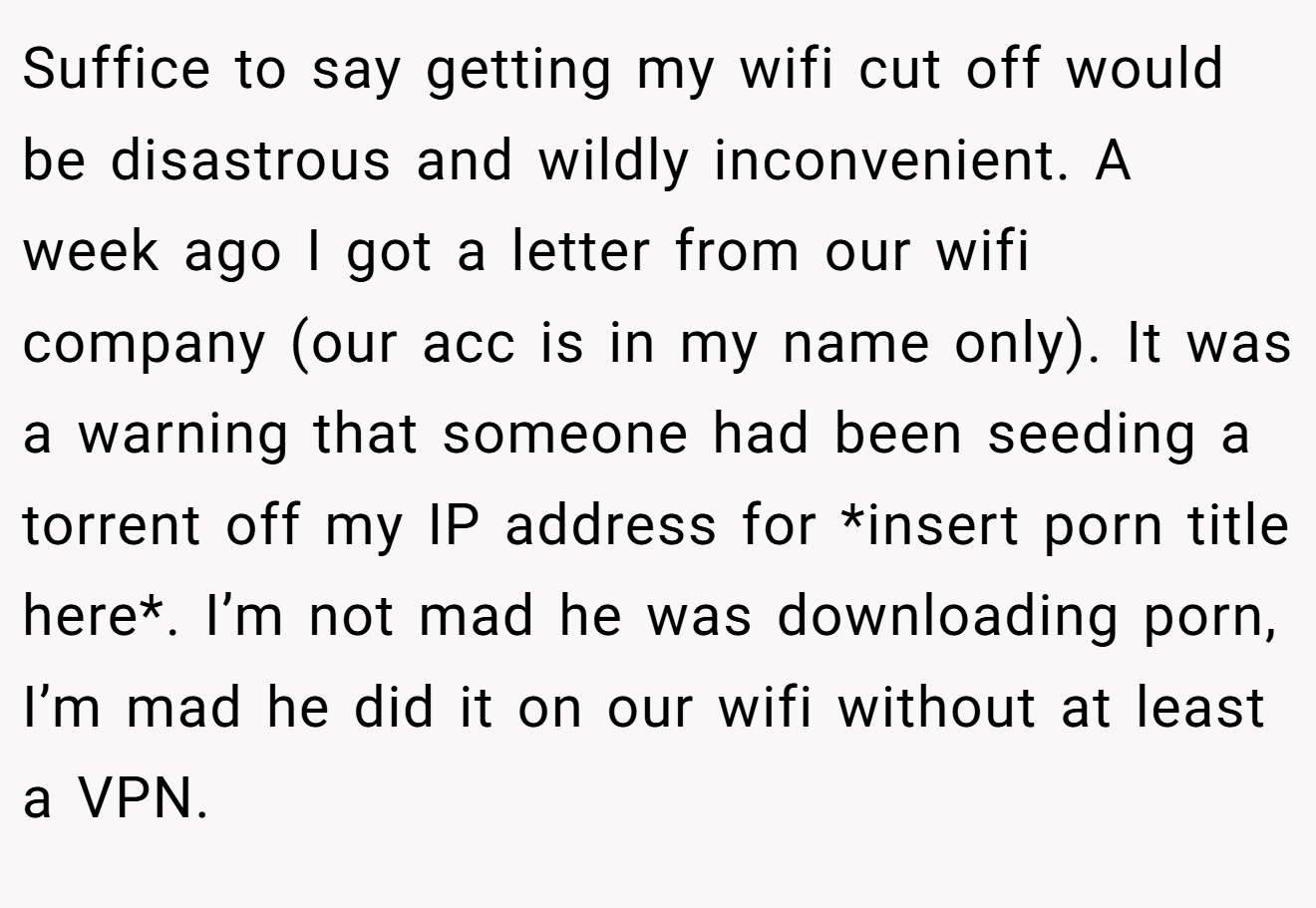 Suffice to say getting my wifi cut off would be disastrous and wildly inconvenient. A week ago I got a letter from our wifi company (our acc is in my name only). It was a warning that someone had been seeding a torrent off my IP address for *insert porn title here*. I’m not mad he was downloading porn, I’m mad he did it on our wifi without at least a VPN.