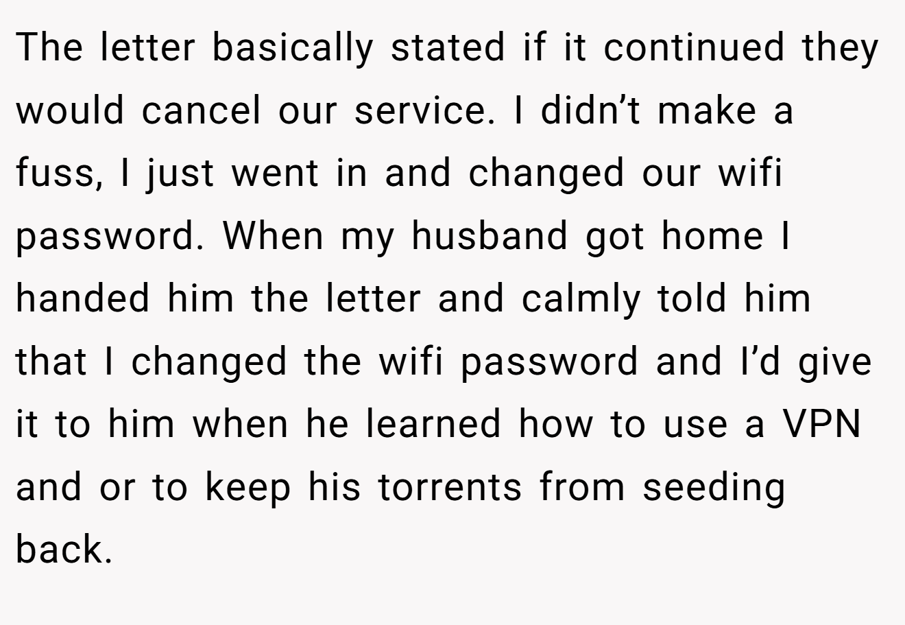The letter basically stated if it continued they would cancel our service. I didn’t make a fuss, I just went in and changed our wifi password. When my husband got home I handed him the letter and calmly told him that I changed the wifi password and I’d give it to him when he learned how to use a VPN and or to keep his torrents from seeding back.