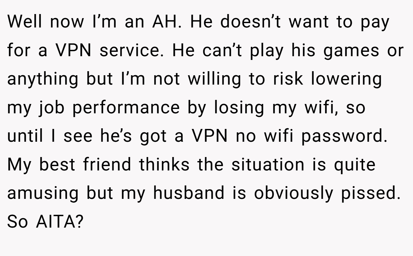 Well now I’m an AH. He doesn’t want to pay for a VPN service. He can’t play his games or anything but I’m not willing to risk lowering my job performance by losing my wifi, so until I see he’s got a VPN no wifi password. My best friend thinks the situation is quite amusing but my husband is obviously pissed. So AITA?