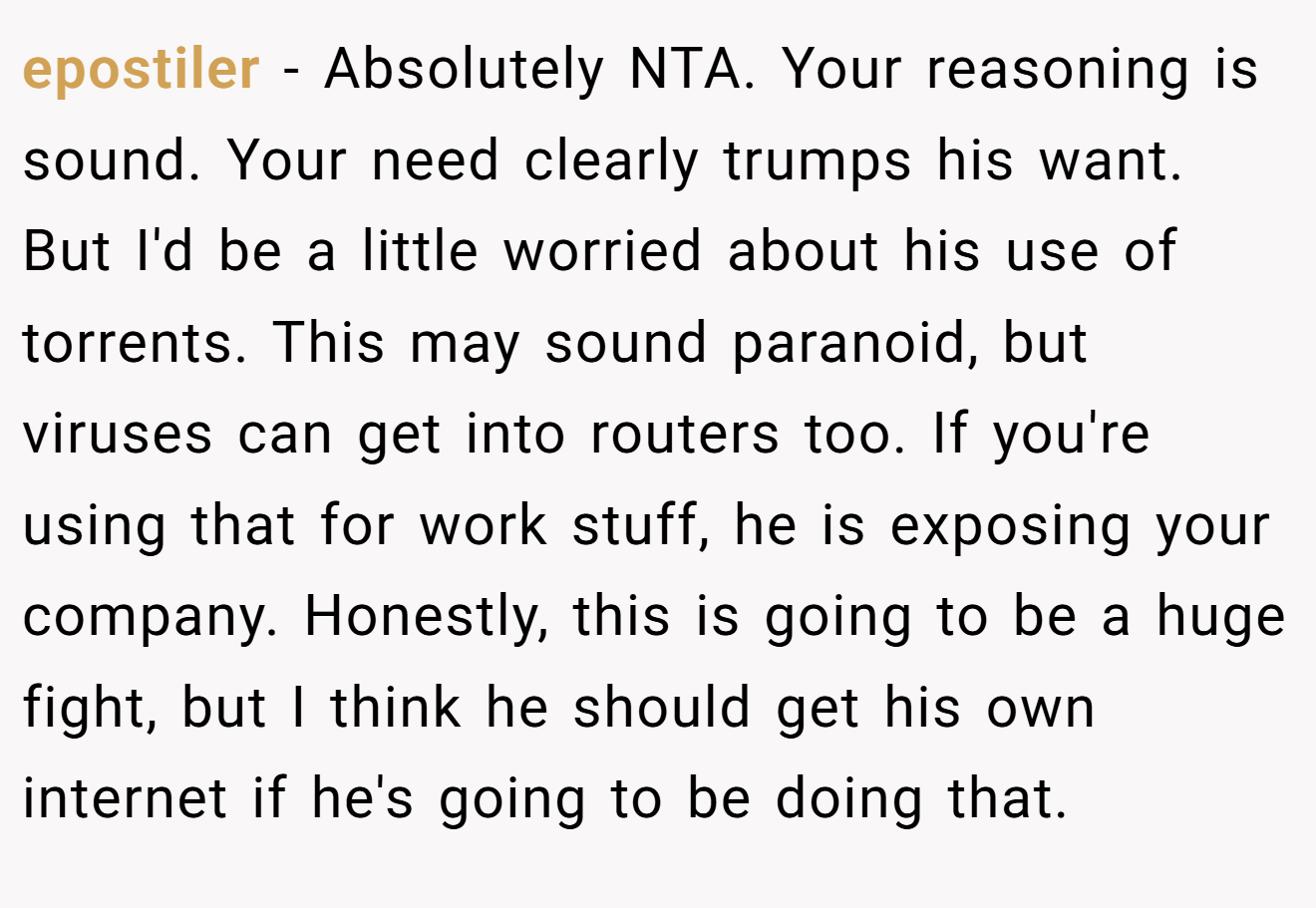 epostiler - Absolutely NTA. Your reasoning is sound. Your need clearly trumps his want. But I'd be a little worried about his use of torrents. This may sound paranoid, but viruses can get into routers too. If you're using that for work stuff, he is exposing your company. Honestly, this is going to be a huge fight, but I think he should get his own internet if he's going to be doing that.