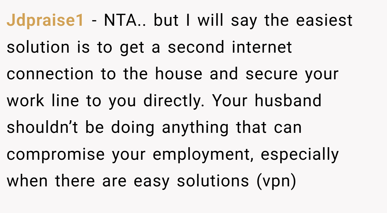 Jdpraise1 - NTA.. but I will say the easiest solution is to get a second internet connection to the house and secure your work line to you directly. Your husband shouldn’t be doing anything that can compromise your employment, especially when there are easy solutions (vpn)