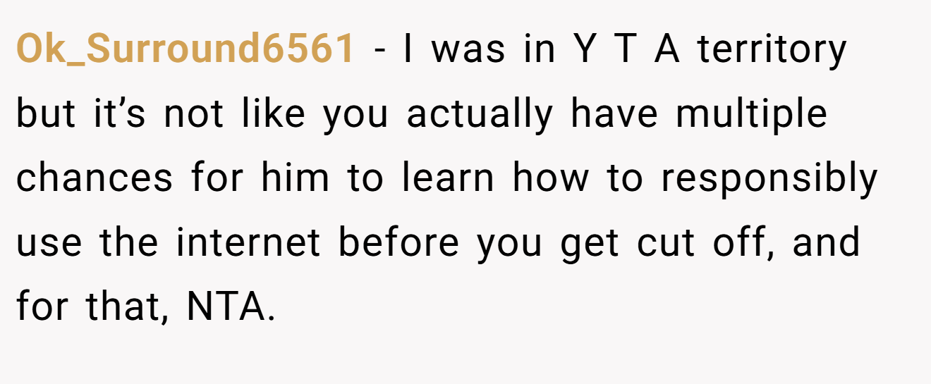 Ok_Surround6561 - I was in Y T A territory but it’s not like you actually have multiple chances for him to learn how to responsibly use the internet before you get cut off, and for that, NTA.