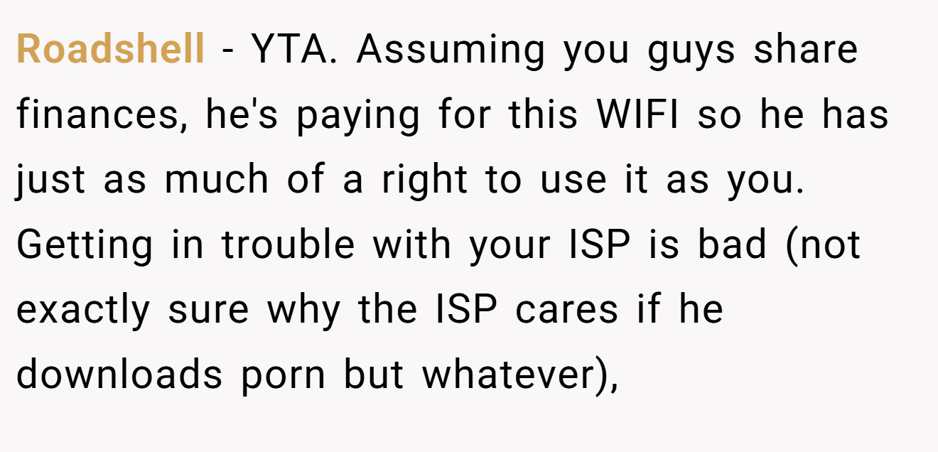 Roadshell - YTA. Assuming you guys share finances, he's paying for this WIFI so he has just as much of a right to use it as you. Getting in trouble with your ISP is bad (not exactly sure why the ISP cares if he downloads porn but whatever),