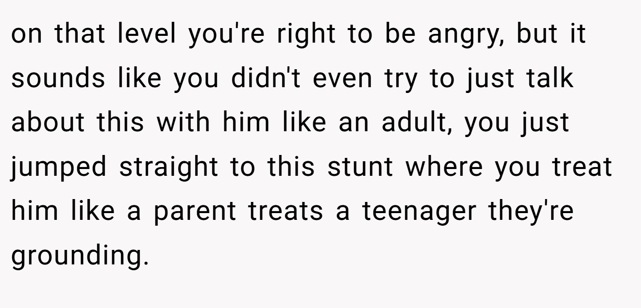 on that level you're right to be angry, but it sounds like you didn't even try to just talk about this with him like an adult, you just jumped straight to this stunt where you treat him like a parent treats a teenager they're grounding.