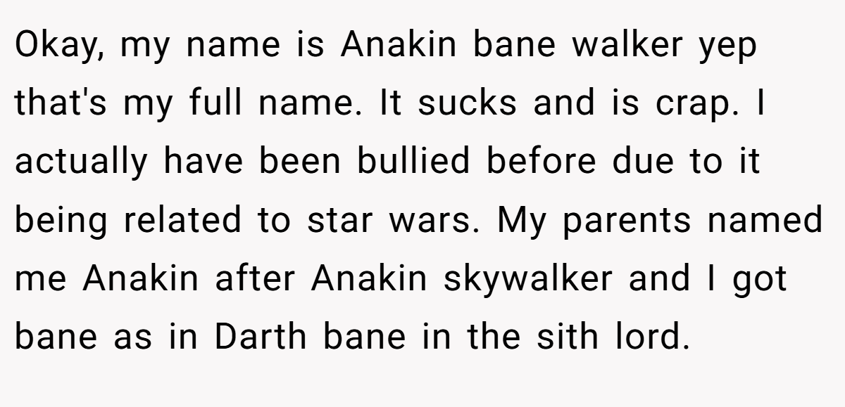 Okay, my name is Anakin bane walker yep that's my full name. It sucks and is crap. I actually have been bullied before due to it being related to star wars. My parents named me Anakin after Anakin skywalker and I got bane as in Darth bane in the sith lord.